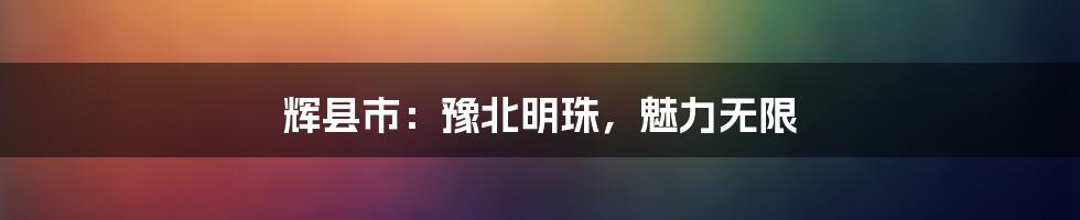 辉县市:豫北明珠,魅力无限