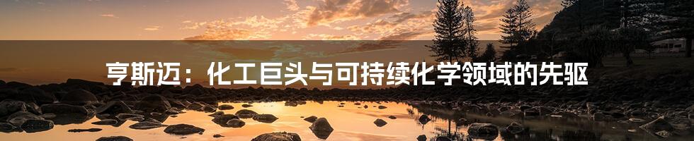 亨斯迈:化工巨头与可持续化学领域的先驱