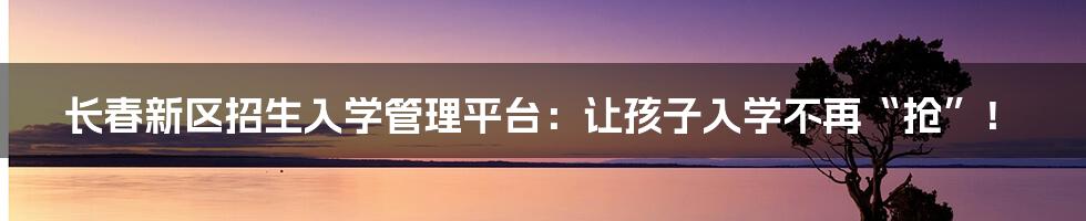 长春新区招生入学管理平台:让孩子入学不再“抢”!