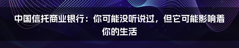 中国信托商业银行:你可能没听说过,但它可能影响着你的生活