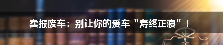 卖报废车:别让你的爱车“寿终正寝”!