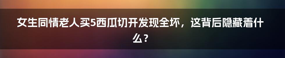 女生同情老人买5西瓜切开发现全坏,这背后隐藏着什么?