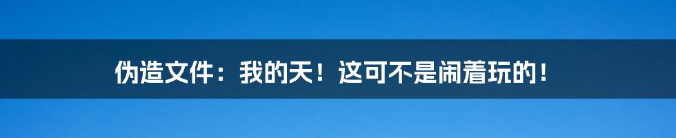 伪造文件：我的天！这可不是闹着玩的！