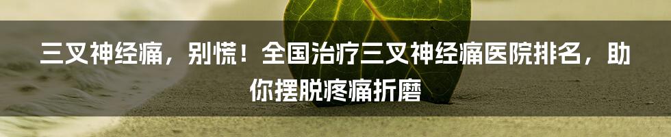 三叉神经痛,别慌!全国治疗三叉神经痛医院排名,助你摆脱疼痛折磨