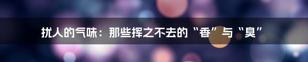 扰人的气味:那些挥之不去的“香”与“臭”