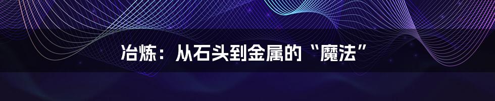 冶炼:从石头到金属的“魔法”