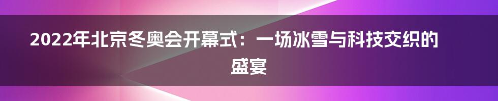 2022年北京冬奥会开幕式:一场冰雪与科技交织的盛宴