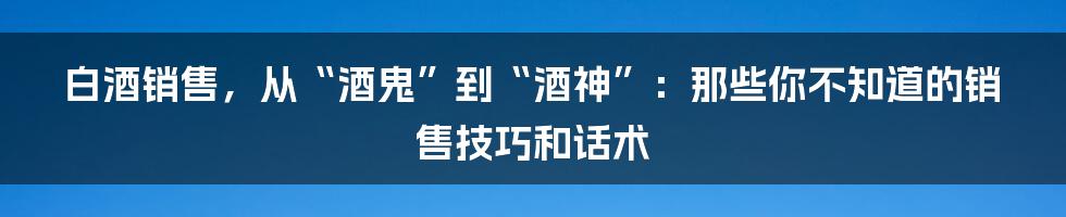 白酒销售，从“酒鬼”到“酒神”：那些你不知道的销售技巧和话术