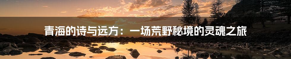 青海的诗与远方:一场荒野秘境的灵魂之旅