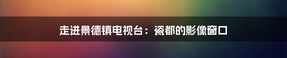 走进景德镇电视台:瓷都的影像窗口