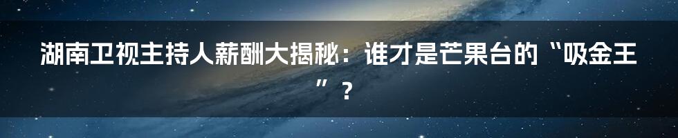 湖南卫视主持人薪酬大揭秘:谁才是芒果台的“吸金王”?