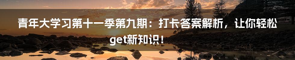 青年大学习第十一季第九期:打卡答案解析,让你轻松get新知识!
