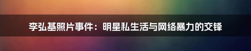 李弘基照片事件：明星私生活与网络暴力的交锋