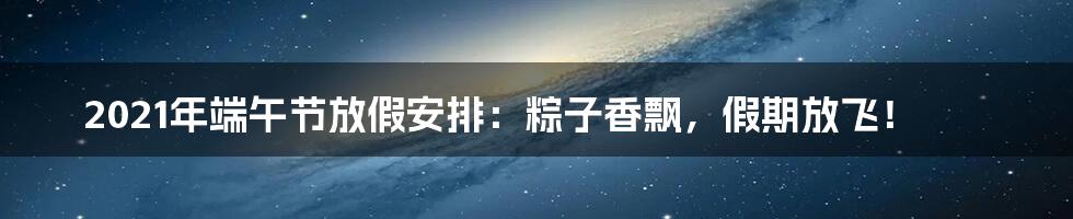 2021年端午节放假安排:粽子香飘,假期放飞!