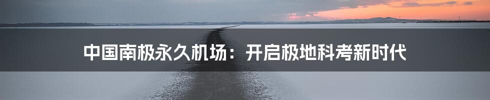 中国南极永久机场:开启极地科考新时代