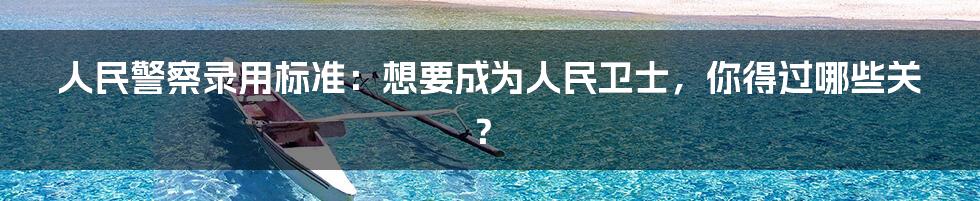 人民警察录用标准:想要成为人民卫士,你得过哪些关?