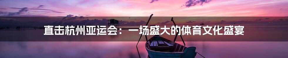 直击杭州亚运会:一场盛大的体育文化盛宴