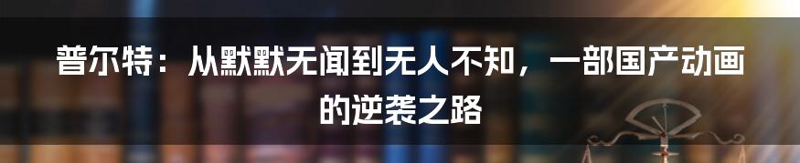 普尔特：从默默无闻到无人不知，一部国产动画的逆袭之路