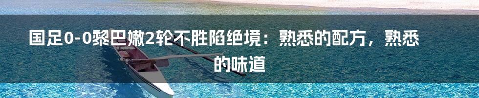 国足0-0黎巴嫩2轮不胜陷绝境：熟悉的配方，熟悉的味道