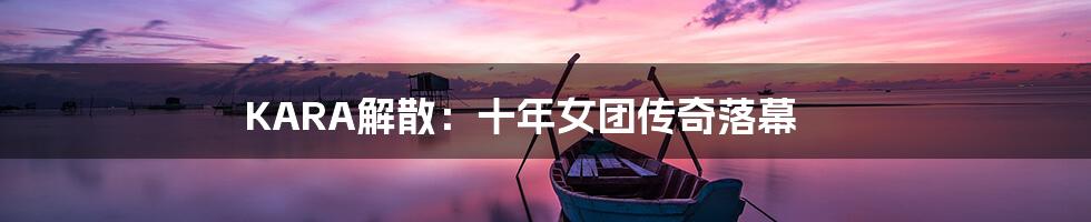KARA解散:十年女团传奇落幕