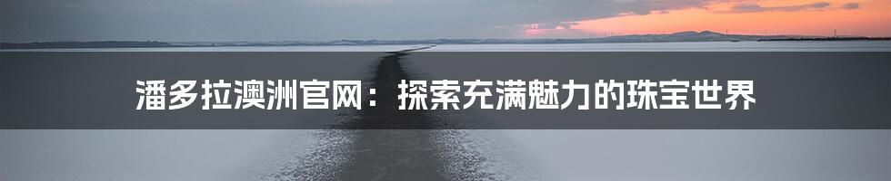 潘多拉澳洲官网:探索充满魅力的珠宝世界