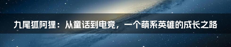 九尾狐阿狸：从童话到电竞，一个萌系英雄的成长之路