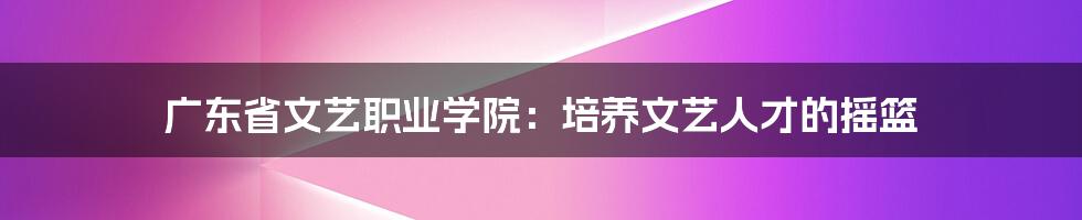 广东省文艺职业学院:培养文艺人才的摇篮