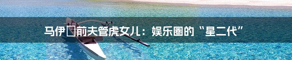 马伊琍前夫管虎女儿:娱乐圈的“星二代”