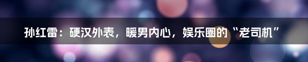 孙红雷:硬汉外表,暖男内心,娱乐圈的“老司机”