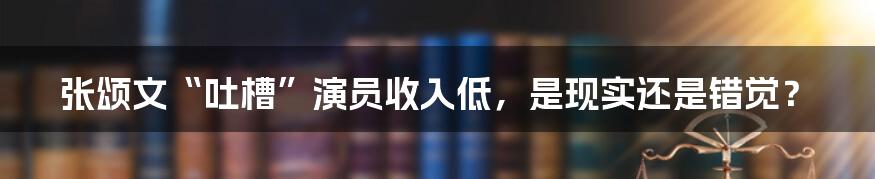 张颂文“吐槽”演员收入低,是现实还是错觉?