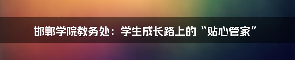 邯郸学院教务处:学生成长路上的“贴心管家”