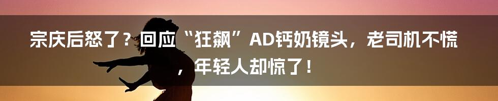 宗庆后怒了？回应“狂飙”AD钙奶镜头，老司机不慌，年轻人却惊了！