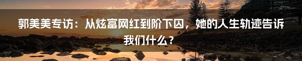 郭美美专访：从炫富网红到阶下囚，她的人生轨迹告诉我们什么？