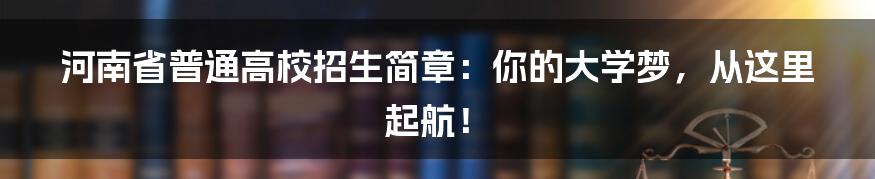 河南省普通高校招生简章:你的大学梦,从这里起航!