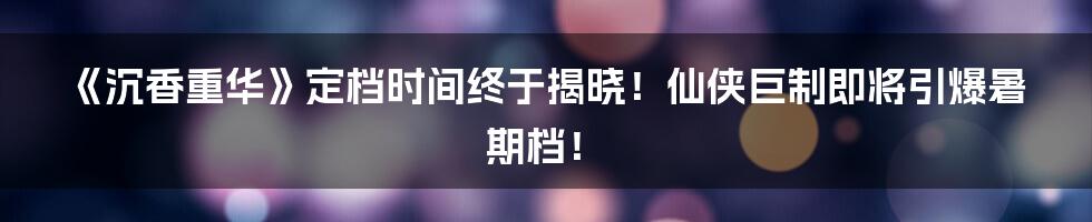 《沉香重华》定档时间终于揭晓！仙侠巨制即将引爆暑期档！