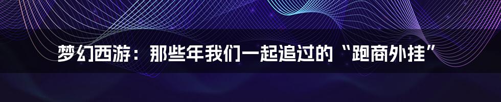 梦幻西游:那些年我们一起追过的“跑商外挂”