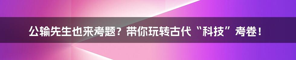 公输先生也来考题?带你玩转古代“科技”考卷!