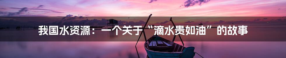 我国水资源:一个关于“滴水贵如油”的故事