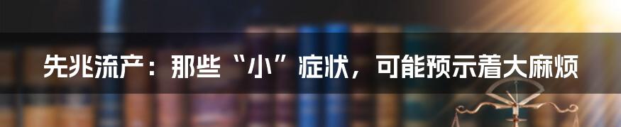 先兆流产:那些“小”症状,可能预示着大麻烦