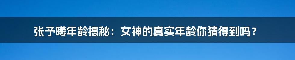 张予曦年龄揭秘:女神的真实年龄你猜得到吗?