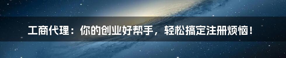 工商代理：你的创业好帮手，轻松搞定注册烦恼！