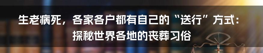 生老病死,各家各户都有自己的“送行”方式:探秘世界各地的丧葬习俗