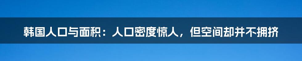 韩国人口与面积:人口密度惊人,但空间却并不拥挤