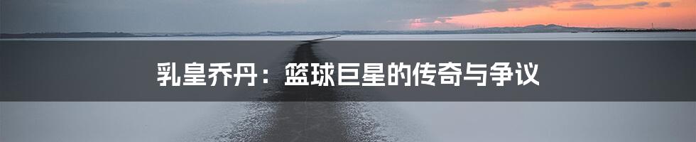 乳皇乔丹:篮球巨星的传奇与争议