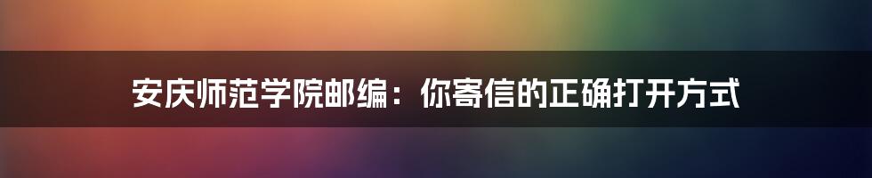 安庆师范学院邮编:你寄信的正确打开方式