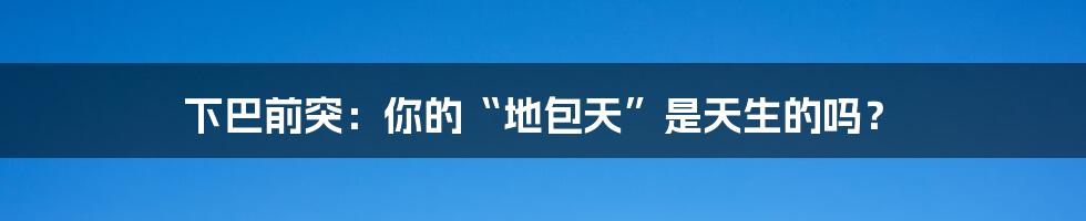 下巴前突:你的“地包天”是天生的吗?