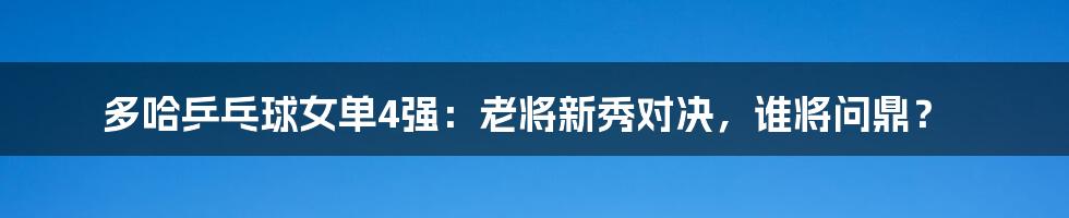 多哈乒乓球女单4强：老将新秀对决，谁将问鼎？