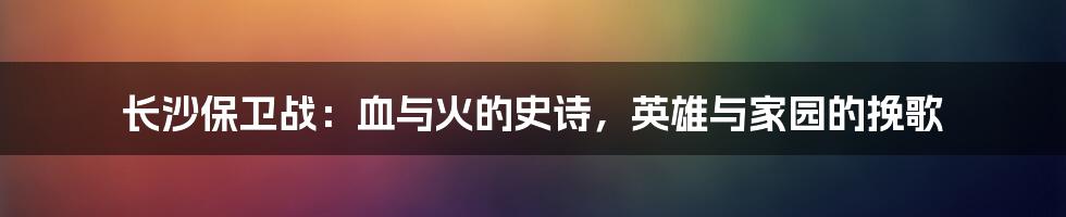 长沙保卫战:血与火的史诗,英雄与家园的挽歌
