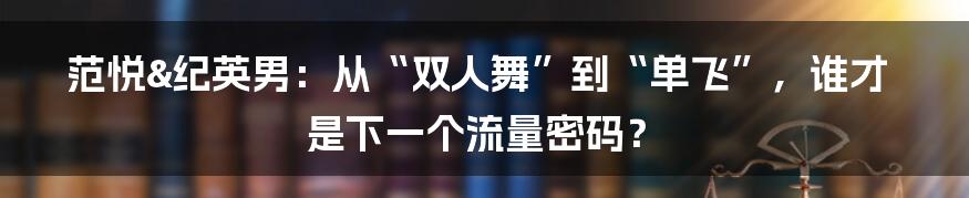 范悦&纪英男:从“双人舞”到“单飞”,谁才是下一个流量密码?