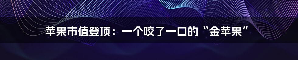 苹果市值登顶:一个咬了一口的“金苹果”